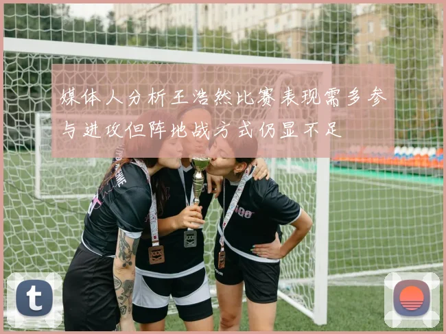媒体人分析王浩然比赛表现需多参与进攻但阵地战方式仍显不足