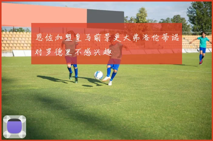 恩佐加盟皇马前景更大弗洛伦蒂诺对罗德里不感兴趣