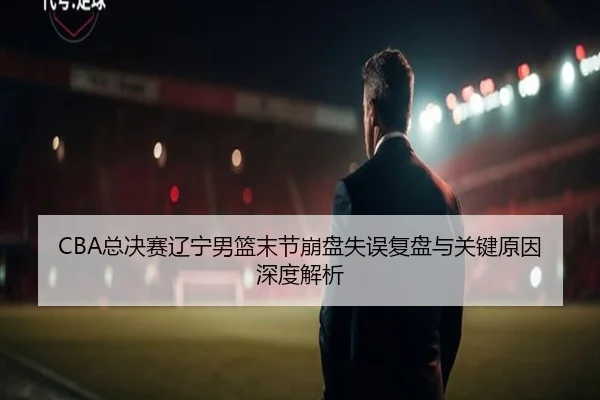 CBA总决赛辽宁男篮末节崩盘失误复盘与关键原因深度解析