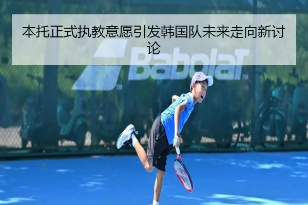 本托正式执教意愿引发韩国队未来走向新讨论