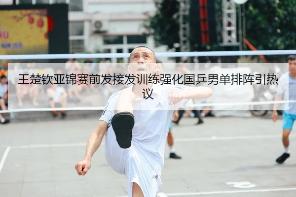 王楚钦亚锦赛前发接发训练强化国乒男单排阵引热议